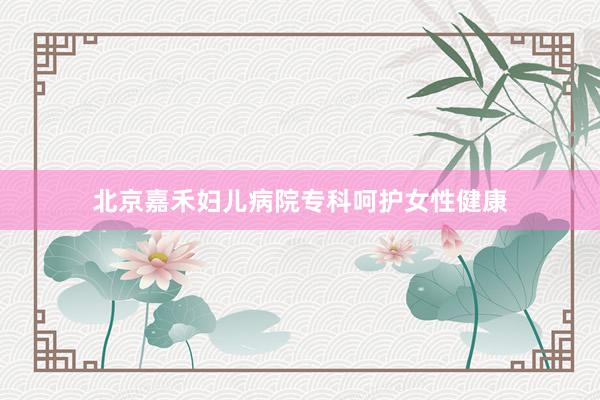 北京嘉禾妇儿病院专科呵护女性健康