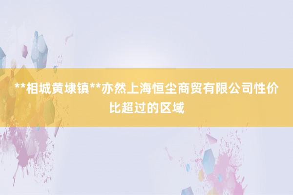 **相城黄埭镇**亦然上海恒尘商贸有限公司性价比超过的区域